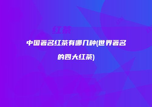 中国著名红茶有哪几种(世界著名的四大红茶)
