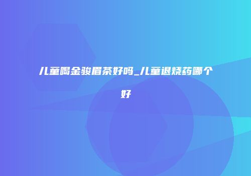 儿童喝金骏眉茶好吗_儿童退烧药哪个好