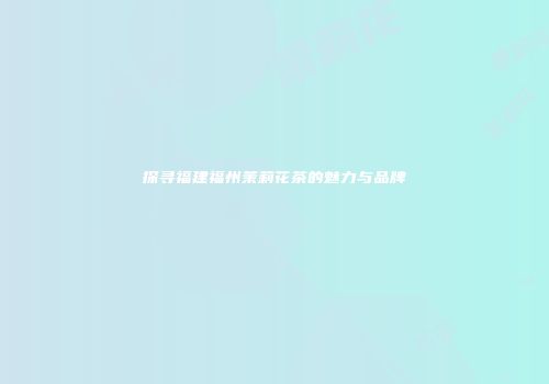 探寻福建福州茉莉花茶的魅力与品牌