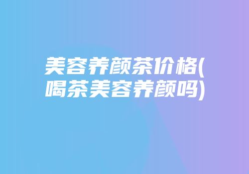 美容养颜茶价格(喝茶美容养颜吗)