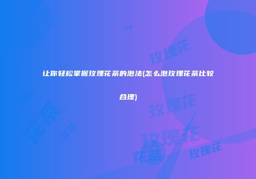 让你轻松掌握玫瑰花茶的泡法(怎么泡玫瑰花茶比较合理)