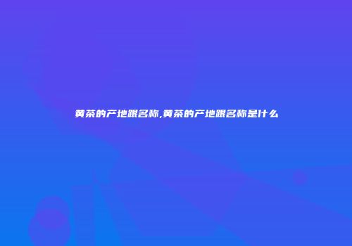 黄茶的产地跟名称,黄茶的产地跟名称是什么