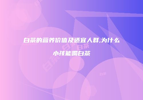 白茶的营养价值及适宜人群,为什么小孩能喝白茶