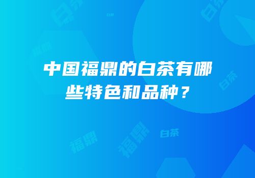 中国福鼎的白茶有哪些特色和品种？