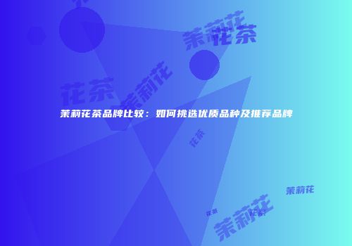 茉莉花茶品牌比较：如何挑选优质品种及推荐品牌