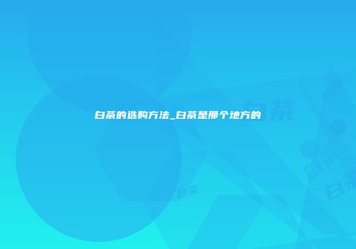 白茶的选购方法_白茶是那个地方的
