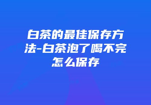 白茶的最佳保存方法-白茶泡了喝不完怎么保存