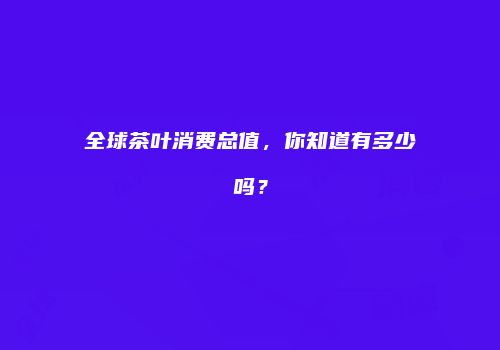 全球茶叶消费总值，你知道有多少吗？