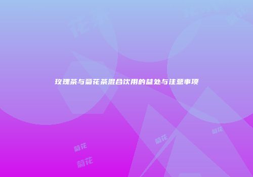 玫瑰茶与菊花茶混合饮用的益处与注意事项