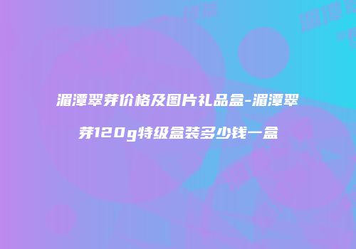 湄潭翠芽价格及图片礼品盒-湄潭翠芽120g特级盒装多少钱一盒
