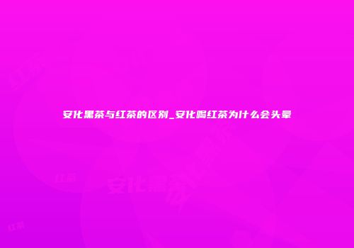 安化黑茶与红茶的区别_安化喝红茶为什么会头晕