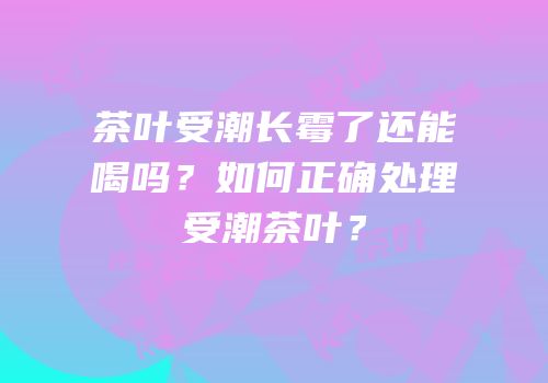 茶叶受潮长霉了还能喝吗？如何正确处理受潮茶叶？