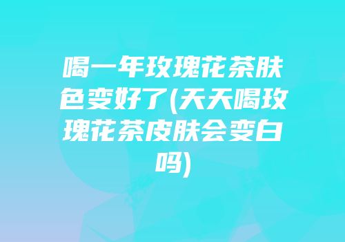 喝一年玫瑰花茶肤色变好了(天天喝玫瑰花茶皮肤会变白吗)