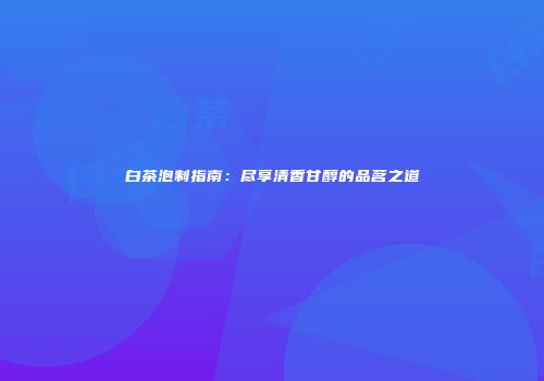 白茶泡制指南：尽享清香甘醇的品茗之道
