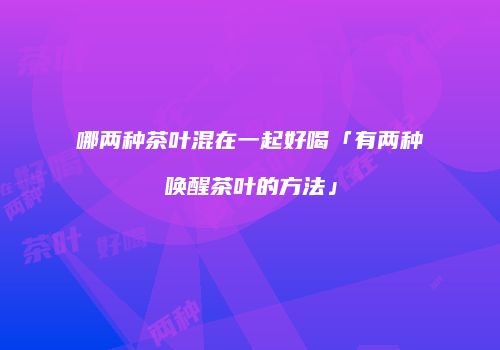 哪两种茶叶混在一起好喝「有两种唤醒茶叶的方法」
