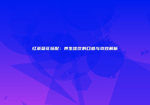 红茶菊花搭配：养生佳饮的口感与功效解析