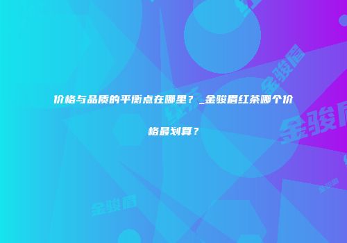 价格与品质的平衡点在哪里？_金骏眉红茶哪个价格最划算？