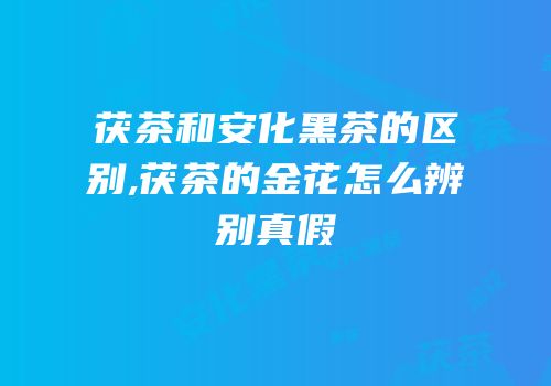 茯茶和安化黑茶的区别,茯茶的金花怎么辨别真假