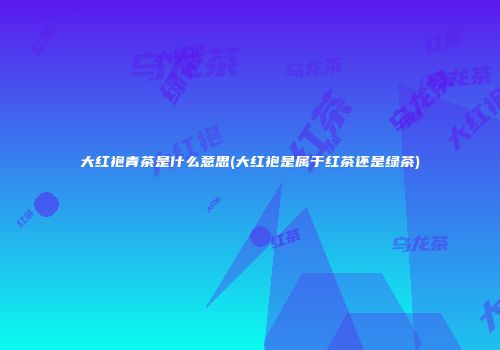 大红袍青茶是什么意思(大红袍是属于红茶还是绿茶)