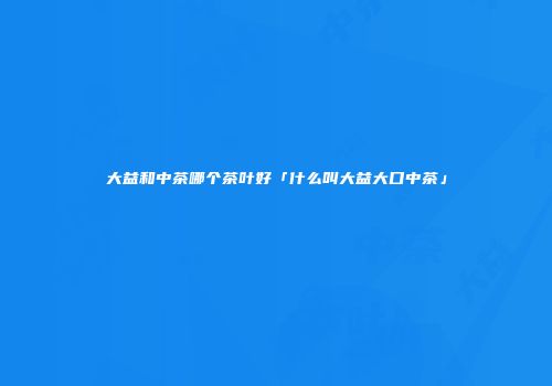 大益和中茶哪个茶叶好「什么叫大益大口中茶」