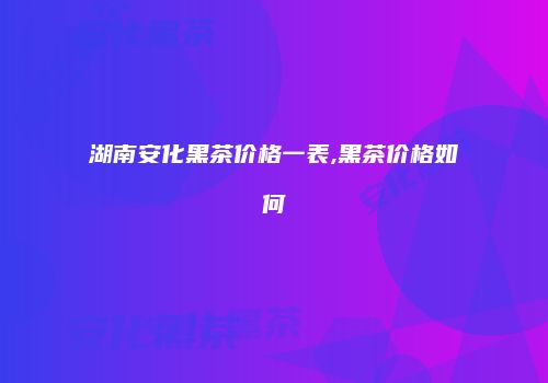 湖南安化黑茶价格一表,黑茶价格如何