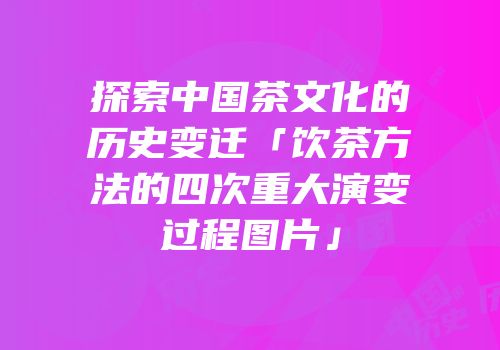 探索中国茶文化的历史变迁「饮茶方法的四次重大演变过程图片」