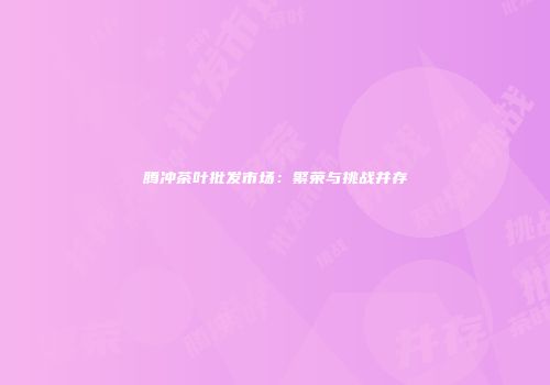 腾冲茶叶批发市场：繁荣与挑战并存