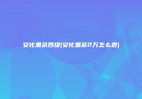 安化黑茶四级(安化黑茶2万怎么退)