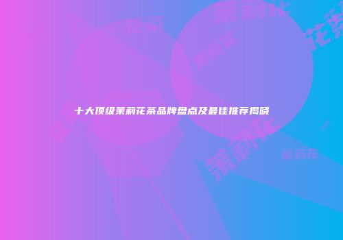 十大顶级茉莉花茶品牌盘点及最佳推荐揭晓
