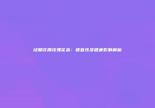 经期饮用玫瑰花茶：适宜性及健康影响解析