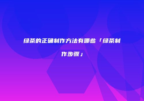 绿茶的正确制作方法有哪些「绿茶制作步骤」