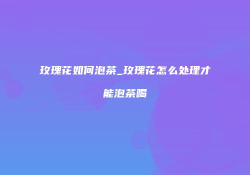 玫瑰花如何泡茶_玫瑰花怎么处理才能泡茶喝