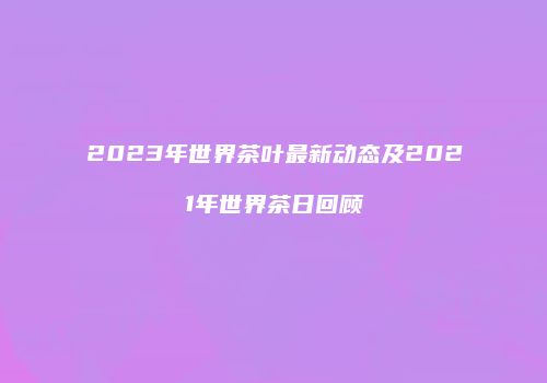 2023年世界茶叶最新动态及2021年世界茶日回顾