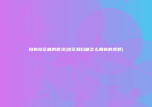 自制桂花糖的做法(桂花和白糖怎么腌制的视频)