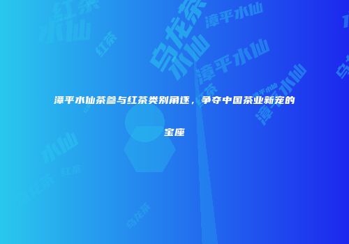 漳平水仙茶参与红茶类别角逐，争夺中国茶业新宠的宝座