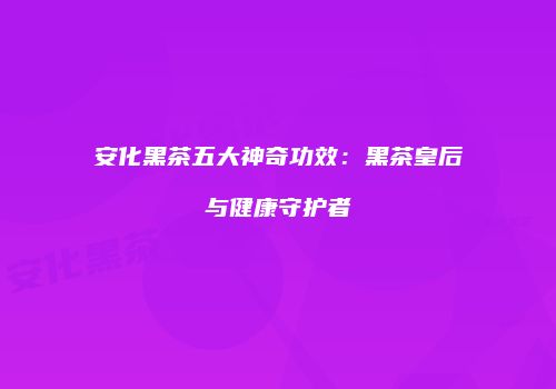 安化黑茶五大神奇功效：黑茶皇后与健康守护者