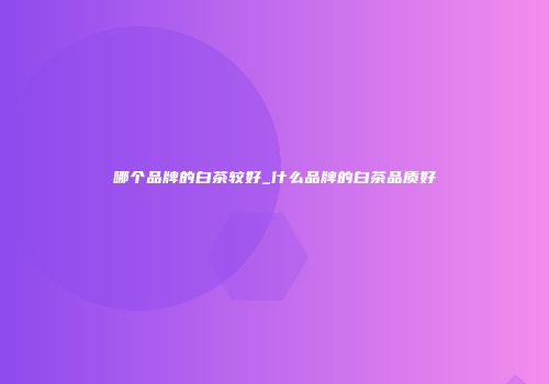 哪个品牌的白茶较好_什么品牌的白茶品质好