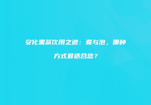 安化黑茶饮用之道：煮与泡，哪种方式最适合您？