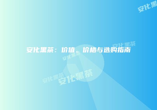 安化黑茶：价值、价格与选购指南
