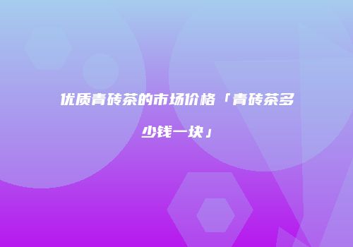 优质青砖茶的市场价格「青砖茶多少钱一块」