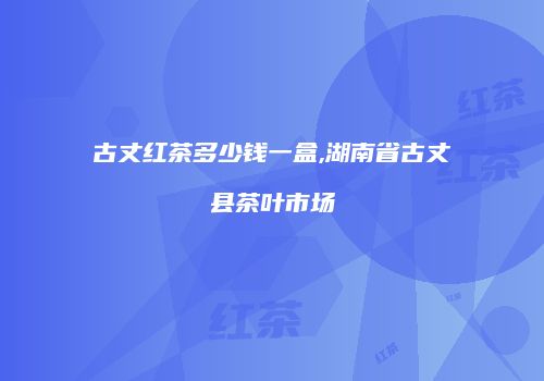 古丈红茶多少钱一盒,湖南省古丈县茶叶市场