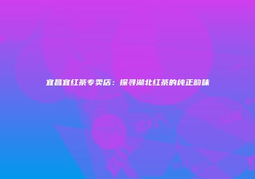 宜昌宜红茶专卖店：探寻湖北红茶的纯正韵味