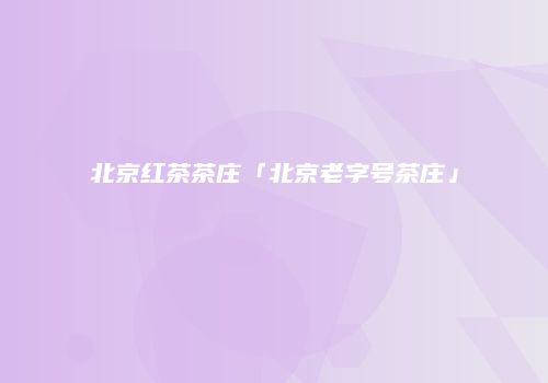 北京红茶茶庄「北京老字号茶庄」