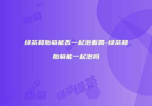 绿茶和胎菊能否一起泡着喝-绿茶和胎菊能一起泡吗