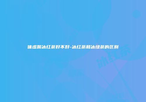 体虚喝冰红茶好不好-冰红茶和冰绿茶的区别