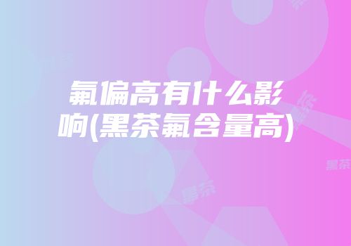 氟偏高有什么影响(黑茶氟含量高)