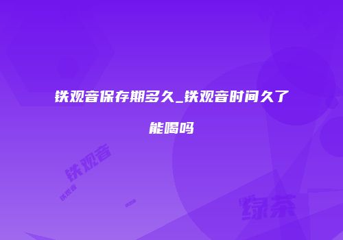 铁观音保存期多久_铁观音时间久了能喝吗