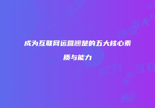 成为互联网运营翘楚的五大核心素质与能力