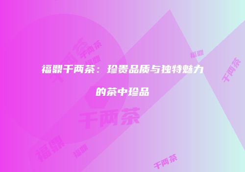 福鼎千两茶：珍贵品质与独特魅力的茶中珍品