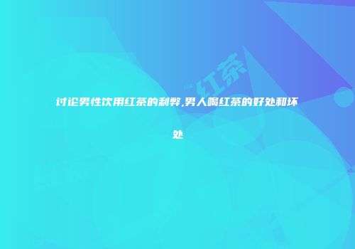讨论男性饮用红茶的利弊,男人喝红茶的好处和坏处